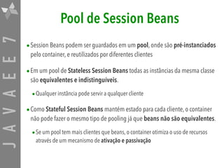 JAVAEE7 Pool de Session Beans
•Session Beans podem ser guardados em um pool, onde são pré-instanciados
pelo container, e reutilizados por diferentes clientes
•Em um pool de Stateless Session Beans todas as instâncias da mesma classe
são equivalentes e indistinguíveis.
•Qualquer instância pode servir a qualquer cliente
•Como Stateful Session Beans mantém estado para cada cliente, o container
não pode fazer o mesmo tipo de pooling já que beans não são equivalentes.
•Se um pool tem mais clientes que beans, o container otimiza o uso de recursos
através de um mecanismo de ativação e passivação
 