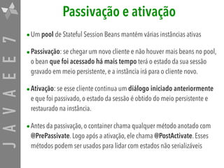JAVAEE7 Passivação e ativação
•Um pool de Stateful Session Beans mantém várias instâncias ativas
•Passivação: se chegar um novo cliente e não houver mais beans no pool,
o bean que foi acessado há mais tempo terá o estado da sua sessão
gravado em meio persistente, e a instância irá para o cliente novo.
•Ativação: se esse cliente continua um diálogo iniciado anteriormente
e que foi passivado, o estado da sessão é obtido do meio persistente e
restaurado na instância.
•Antes da passivação, o container chama qualquer método anotado com
@PrePassivate. Logo após a ativação, ele chama @PostActivate. Esses
métodos podem ser usados para lidar com estados não serializáveis
 