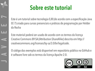JAVAEE7 Sobre este tutorial
Este é um tutorial sobre tecnologia EJB (de acordo com a especificação Java
EE 7) criado para cursos presenciais e práticos de programação por Helder
da Rocha
Este material poderá ser usado de acordo com os termos da licença
Creative Commons BY-SA (Attribution-ShareAlike) descrita em http://
creativecommons.org/licenses/by-sa/3.0/br/legalcode.
O código dos exemplos está disponível em repositório público no GitHub e
é software livre sob os termos da licença Apache 2.0.
 