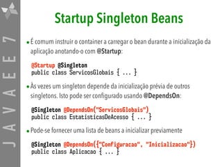 JAVAEE7 Startup Singleton Beans
•É comum instruir o container a carregar o bean durante a inicialização da
aplicação anotando-o com @Startup:
@Startup @Singleton
public class ServicosGlobais { ... }
•Às vezes um singleton depende da inicialização prévia de outros
singletons. Isto pode ser configurado usando @DependsOn:
@Singleton @DependsOn("ServicosGlobais")
public class EstatisticasDeAcesso { ... }
•Pode-se fornecer uma lista de beans a inicializar previamente
@Singleton @DependsOn({"Configuracao", "Inicializacao"})  
public class Aplicacao { ... }
 