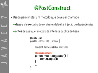 JAVAEE7 @PostConstruct
•Usada para anotar um método que deve ser chamado
•depois da execução do construtor default e injeção de dependências
•antes de qualquer método da interface pública do bean
@Stateless
public class Biblioteca {
@Inject ServicoIsbn servico;
@PostConstruct
private void inicializar() {
servico.login();
}
...
}
 