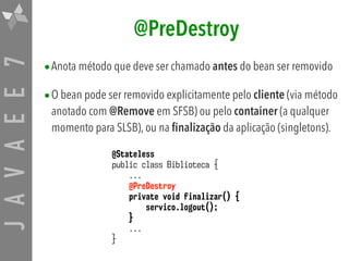 JAVAEE7 @PreDestroy
•Anota método que deve ser chamado antes do bean ser removido
•O bean pode ser removido explicitamente pelo cliente (via método
anotado com @Remove em SFSB) ou pelo container (a qualquer
momento para SLSB), ou na finalização da aplicação (singletons).
@Stateless
public class Biblioteca {
...
@PreDestroy
private void finalizar() {
servico.logout();
}
...
}
 