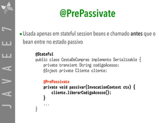 JAVAEE7 @PrePassivate
•Usada apenas em stateful session beans e chamado antes que o
bean entre no estado passivo
@Stateful
public class CestaDeCompras implements Serializable {
private transient String codigoAcesso;
@Inject private Cliente cliente;
@PrePassivate
private void passivar(InvocationContext ctx) {
cliente.liberarCodigoAcesso();
}
...
}
 