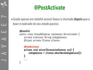 JAVAEE7 @PostActivate
•Usada apenas em stateful session beans e chamado depois que o
bean é reativado do seu estado passivo
@Stateful
public class CestaDeCompras implements Serializable {
private transient String codigoAcesso;
@Inject private Cliente cliente;
@PostActivate
private void ativar(InvocationContext ctx) {
codigoAcesso = cliente.obterNovoCodigoAcesso();
}
...
}
 