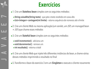 JAVAEE7 Exercícios
•1. Crie um Stateless bean simples com os seguintes métodos:
•String caixaAlta(String texto) - que põe o texto recebido em caixa-alta
•List<Integer> contagem(int limite) - retorna sequência de números até o limite
•2. Crie um cliente Web na mesma aplicação (um servlet, um JSP, um managed bean
+ JSF) que chame esses métodos
•3. Crie um Stateful bean simples com os seguintes métodos:
•void incrementar() - adiciona um
•void decrementar() - remove um
•int resultado() - retorna o total
•4. Crie um cliente Web que injete três diferentes instâncias do bean, e chame vários
desses métodos imprimindo o resultado no final
•5.Transforme o bean do exercício 3 em um Singleton e execute o cliente novamente
 