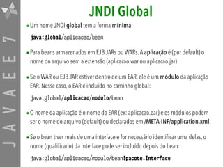 JAVAEE7 JNDI Global
•Um nome JNDI global tem a forma mínima:
java:global/aplicacao/bean
•Para beans armazenados em EJB JARs ou WARs.A aplicação é (por default) o
nome do arquivo sem a extensão (aplicacao.war ou aplicacao.jar)
•Se o WAR ou EJB JAR estiver dentro de um EAR, ele é um módulo da aplicação
EAR. Nesse caso, o EAR é incluído no caminho global:
java:global/aplicacao/modulo/bean
•O nome da aplicação é o nome do EAR (ex: aplicacao.ear) e os módulos podem
ser o nome do arquivo (default) ou declarados em /META-INF/application.xml.
•Se o bean tiver mais de uma interface e for necessário identificar uma delas, o
nome (qualificado) da interface pode ser incluído depois do bean:
java:global/aplicacao/modulo/bean!pacote.Interface
 