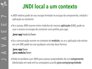 JAVAEE7 JNDI local a um contexto
•JNDI relativo pode ter seu escopo limitado no escopo do componente, módulo /
aplicação ou container
•Se o acesso JNDI ocorrer entre módulos da mesma aplicação (EAR), pode-se
usar o acesso no escopo do container com prefixo java:app:
java:app/modulo/bean
•Se a comunicação ocorrer no contexto do módulo, ou se a aplicação não estiver
em um EAR, pode-se usar qualquer uma das duas formas:
java:app/bean 
java:module/bean
•Pode-se também usar JNDI para acessar propriedades de um componente
(declaradas em web.xml ou anotações) usando java:comp/propriedade
 