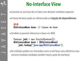 JAVAEE7 No-Interface View
•Consiste no uso local de um bean sem declarar interfaces especiais
•A classe do bean pode ser referenciada via injeção de dependências
@EJB
BibliotecaBean bean; // classe do bean
•Também é possível referenciar o bean via JNDI
Context jndi = new InicialContext();
BibliotecaBean bean = (BibliotecaBean)
jndi.lookup("java:app/BibliotecaBean");
•Os métodos podem ser chamados como se ele fosse uma referência Java
comum (métodos herdados também fazem parte da interface)
 