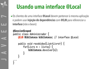 JAVAEE7 Usando uma interface @Local
•Os clientes de uma interface @Local devem pertencer à mesma aplicação
e podem usar injeção de dependências com @EJB para referenciar a
interface (não o bean):
@SessionScoped
public class Administrador {
@EJB Biblioteca biblioteca; // interface @Local
public void recebidos(List<Livro>) {
for(Livro m : livros) {
biblioteca.devolver(m);
}
}
...
}
 
