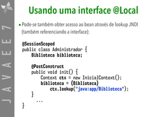 JAVAEE7 Usando uma interface @Local
•Pode-se também obter acesso ao bean através de lookup JNDI
(também referenciando a interface):
@SessionScoped
public class Administrador {
Biblioteca biblioteca;
@PostConstruct
public void init() {
Context ctx = new InicialContext();
biblioteca = (Biblioteca)
ctx.lookup("java:app/Biblioteca");
}
...
}
 