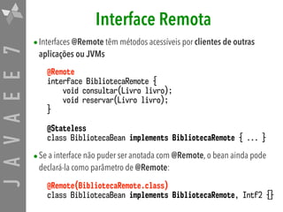 JAVAEE7 Interface Remota
•Interfaces @Remote têm métodos acessíveis por clientes de outras
aplicações ou JVMs
@Remote
interface BibliotecaRemote {
void consultar(Livro livro);
void reservar(Livro livro);
}
@Stateless
class BibliotecaBean implements BibliotecaRemote { ... }
•Se a interface não puder ser anotada com @Remote, o bean ainda pode
declará-la como parâmetro de @Remote:
@Remote(BibliotecaRemote.class)
class BibliotecaBean implements BibliotecaRemote, Intf2 {}
 