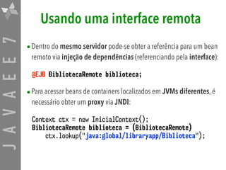 JAVAEE7 Usando uma interface remota
•Dentro do mesmo servidor pode-se obter a referência para um bean
remoto via injeção de dependências (referenciando pela interface):
@EJB BibliotecaRemote biblioteca;
•Para acessar beans de containers localizados em JVMs diferentes, é
necessário obter um proxy via JNDI:
Context ctx = new InicialContext();
BibliotecaRemote biblioteca = (BibliotecaRemote) 
ctx.lookup("java:global/libraryapp/Biblioteca");
 