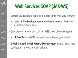 JAVAEE7 Web Services SOAP (JAX-WS)
•Session Beans podem exportar interface como Web Service SOAP
• Declara @WebService(endpointInterface="nome da interface”)
ou implementa a interface
•Com deploy, servidor gera classes,WSDL, e estabelece endpoint
• URI?wsdl retorna WSDL que pode ser usado para gerar clientes
•@WebMethod, @WebParam, @WebContext e outras anotações
configuram serviço e alteram defaults
 