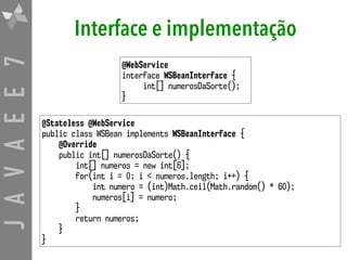 JAVAEE7 Interface e implementação
@Stateless @WebService
public class WSBean implements WSBeanInterface {
@Override
public int[] numerosDaSorte() {
int[] numeros = new int[6];
for(int i = 0; i < numeros.length; i++) {
int numero = (int)Math.ceil(Math.random() * 60);
numeros[i] = numero;
}
return numeros;
}
}
@WebService
interface WSBeanInterface {
int[] numerosDaSorte();
}
 