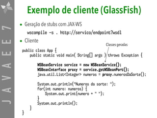 JAVAEE7 Exemplo de cliente (GlassFish)
• Geração de stubs com JAX-WS
wscompile –s . http://servico/endpoint?wsdl
• Cliente
public class App {
public static void main( String[] args ) throws Exception {
WSBeanService service = new WSBeanService();
WSBeanInterface proxy = service.getWSBeanPort();
java.util.List<Integer> numeros = proxy.numerosDaSorte();
System.out.println("Numeros da sorte: ");
for(int numero: numeros) {
System.out.print(numero + " ");
}
System.out.println();
}
}
Classes geradas
 
