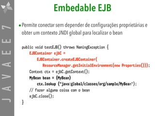 JAVAEE7 Embedable EJB
•Permite conectar sem depender de configurações proprietárias e
obter um contexto JNDI global para localizar o bean
public void testEJB() throws NamingException {
EJBContainer ejbC =  
EJBContainer.createEJBContainer( 
ResourceManager.getInitialEnvironment(new Properties()));
Context ctx = ejbC.getContext();
MyBean bean = (MyBean)
ctx.lookup ("java:global/classes/org/sample/MyBean");
// fazer alguma coisa com o bean
ejbC.close();
}
 