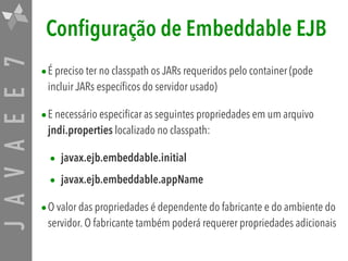 JAVAEE7 Configuração de Embeddable EJB
•É preciso ter no classpath os JARs requeridos pelo container (pode
incluir JARs específicos do servidor usado)
•E necessário especificar as seguintes propriedades em um arquivo
jndi.properties localizado no classpath:
• javax.ejb.embeddable.initial 

• javax.ejb.embeddable.appName 

•O valor das propriedades é dependente do fabricante e do ambiente do
servidor. O fabricante também poderá requerer propriedades adicionais
 