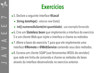 JAVAEE7 Exercícios
•5. Declare a seguinte interface @Local
• String dataHoje() - retorne new Date()
• int[] numerosDaSorte(int quantidade) - use exemplo fornecido
•6. Crie um Stateless bean que implemente a interface do exercício
5 e um cliente Web que injete a interface e chame os métodos
•7.Altere o bean do exercício 1 para que ele implemente uma
interface @Remote e @WebService contendo seus dois métodos.
•8. Escreva um cliente SOAP (use ferramentas WSDL do servidor)
que rode em linha de comando e chame os métodos do bean
através da interface desenvolvida no exercício anterior.
 