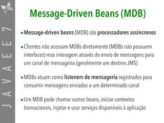 JAVAEE7 Message-Driven Beans (MDB)
•Message-driven beans (MDB) são processadores assíncronos
•Clientes não acessam MDBs diretamente (MDBs não possuem
interfaces) mas interagem através do envio de mensagens para
um canal de mensageria (geralmente um destino JMS)
•MDBs atuam como listeners de mensageria registrados para
consumir mensagens enviadas a um determinado canal
•Um MDB pode chamar outros beans, iniciar contextos
transacionais, injetar e usar serviços disponíveis à aplicação
 