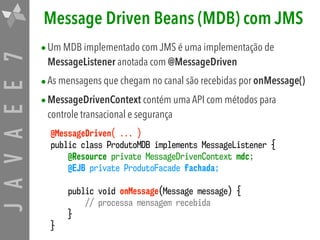 JAVAEE7 Message Driven Beans (MDB) com JMS
•Um MDB implementado com JMS é uma implementação de
MessageListener anotada com @MessageDriven
•As mensagens que chegam no canal são recebidas por onMessage()

•MessageDrivenContext contém uma API com métodos para
controle transacional e segurança
@MessageDriven( ... )
public class ProdutoMDB implements MessageListener {
@Resource private MessageDrivenContext mdc;
@EJB private ProdutoFacade fachada;
public void onMessage(Message message) {
// processa mensagem recebida
}
}
 