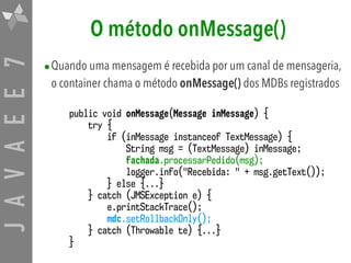 JAVAEE7 O método onMessage()
•Quando uma mensagem é recebida por um canal de mensageria,
o container chama o método onMessage() dos MDBs registrados
public void onMessage(Message inMessage) {
try {
if (inMessage instanceof TextMessage) {
String msg = (TextMessage) inMessage;
fachada.processarPedido(msg);
logger.info("Recebida: " + msg.getText());
} else {...}
} catch (JMSException e) {
e.printStackTrace();
mdc.setRollbackOnly();
} catch (Throwable te) {...}
}
 