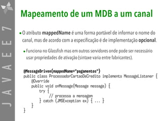 JAVAEE7 Mapeamento de um MDB a um canal
•O atributo mappedName é uma forma portável de informar o nome do
canal, mas de acordo com a especificação é de implementação opcional.
•Funciona no Glassfish mas em outros servidores onde pode ser necessário
usar propriedades de ativação (sintaxe varia entre fabricantes).
@MessageDriven(mappedName="pagamentos")
public class ProcessadorCartaoDeCredito implements MessageListener {
@Override
public void onMessage(Message message) {
try {
// processa a mensagem
} catch (JMSException ex) { ... }
}
}
 