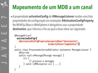 JAVAEE7 Mapeamento de um MDB a um canal
•A propriedade activationConfig de @MessageListener recebe uma lista
propriedades de configuração em anotações @ActivationConfigProperty.
No WildFly/JBoss e WebSphere é obrigatório usar a propriedade
destination, que informa a fila ao qual o bean deve ser registrado:
@MessageDriven(
activationConfig={
@ActivationConfigProperty(propertyName="destination",  
propertyValue="pagamentos")}
)
public class ProcessadorCartaoDeCredito implements MessageListener {
@Override
public void onMessage(Message message) {
try {
// processa a mensagem
} catch (JMSException ex) { ... }
}
}
 