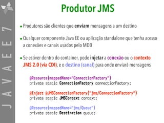 JAVAEE7 Produtor JMS
•Produtores são clientes que enviam mensagens a um destino
•Qualquer componente Java EE ou aplicação standalone que tenha acesso
a conexões e canais usados pelo MDB
•Se estiver dentro do container, pode injetar a conexão ou o contexto
JMS 2.0 (via CDI), e o destino (canal) para onde enviará mensagens
@Resource(mappedName="ConnectionFactory") 
private static ConnectionFactory connectionFactory;
@Inject @JMSConnectionFactory("jms/ConnectionFactory") 
private static JMSContext context;
@Resource(mappedName="jms/Queue") 
private static Destination queue;
 