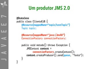 JAVAEE7 Um produtor JMS 2.0
@Stateless
public class ClienteEJB {
@Resource(mappedName="topic/testTopic”)
Topic topic;
@Resource(mappedName="java:/JmsXA”)
ConnectionFactory connectionFactory;
public void metodo() throws Exception {
JMSContext context =  
connectionFactory.createContext();
context.createProducer().send(queue, "Texto");
}
}
 