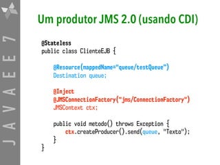 JAVAEE7 Um produtor JMS 2.0 (usando CDI)
@Stateless
public class ClienteEJB {
@Resource(mappedName="queue/testQueue”)
Destination queue;
@Inject
@JMSConnectionFactory("jms/ConnectionFactory")  
JMSContext ctx;
public void metodo() throws Exception {
ctx.createProducer().send(queue, "Texto");
}
}
 