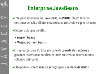 JAVAEE7 Enterprise JavaBeans
•Enterprise JavaBeans são JavaBeans, ou POJOs: objeto Java com
construtor default, atributos encapsulados acessíveis via getters/setters
•Existem dois tipos de EJBs:
•Session beans

•Message-driven beans

•Em aplicações Java EE, EJBs são parte da camada de negócios e
geralmente acessados por clientes locais ou remotos de uma mesma
aplicação distribuída.
•EJBs podem ser fachadas de serviços para a camada de dados
 