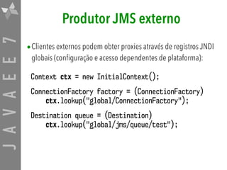 JAVAEE7 Produtor JMS externo
•Clientes externos podem obter proxies através de registros JNDI
globais (configuração e acesso dependentes de plataforma):
Context ctx = new InitialContext();
ConnectionFactory factory = (ConnectionFactory)  
ctx.lookup("global/ConnectionFactory");
Destination queue = (Destination)  
ctx.lookup("global/jms/queue/test");
 