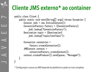 JAVAEE7 Cliente JMS externo* ao container
public class Client {
public static void main(String[] args) throws Exception {
Context jndi = new InitialContext();
ConnectionFactory factory = (ConnectionFactory)  
jndi.lookup("ConnectionFactory");
Destination topic = (Destination) 
jndi.lookup("topic/testTopic");
Connection connection =  
factory.createConnection();
JMSContext context =  
connectionFactory.createContext();
context.createProducer().send(queue, "Mensagem");
}
}
* Configuração e acesso ao JNDI depende da plataforma e pode ser mais complexo
 