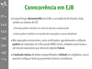 JAVAEE7 Conncorrência em EJB
•A especificação desaconselha em EJBs o uso explícito de threads, locks,
sockets ou streams de I/O
•Threads podem interferir no ciclo de vida dos componentes
•Locks podem interferir no controle de transações e causar deadlocks
•Mas operações concorrentes, como notificações, agendamento e callbacks
podem ser realizadas em EJB usando MDB, timers, métodos assíncronos e
até mesmo executores que retornam objetos Future.
•A exclusão mútua de dados compartilhados é default em singletons, mas é
possível configurar locks que permitem leituras simultâneas
 