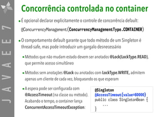 JAVAEE7 Concorrência controlada no container
•É opcional declarar explicitamente o controle de concorrência default:
@ConcurrencyManagement(ConcurrencyManagementType.CONTAINER)
•O comportamento default garante que todo método de um Singleton é
thread-safe, mas pode introduzir um gargalo desnecessário
•Métodos que não mudam estado devem ser anotados @Lock(LockType.READ),
que permite acesso simultâneo
•Métodos sem anotações @Lock ou anotados com LockType.WRITE, admitem
apenas um cliente de cada vez, bloqueando os que esperam
•A espera pode ser configurada com  
@AccessTimeout (na classe ou método).  
Acabando o tempo, o container lança  
ConcurrentAccessTimeoutException:
@Singleton
@AccessTimeout(value=60000)
public class SingletonBean {
...
}
 