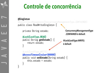 JAVAEE7 Controle de concorrência
@Singleton
@ConcurrencyManagement(ConcurrencyManagementType.CONTAINER)
public class ReadWriteSingleton {
private String estado;
@Lock(LockType.READ)
public String getEstado() {
return estado;
}
@Lock(LockType.WRITE)
@AccessTimeout(value=300000)
public void setEstado(String estado) {
this.estado = estado;
}
}
@Lock(LockType.WRITE)
é default
ConcurrencyManagementType
.CONTAINER é default
 