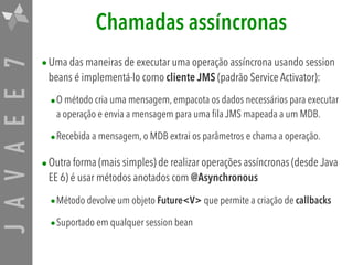 JAVAEE7 Chamadas assíncronas
•Uma das maneiras de executar uma operação assíncrona usando session
beans é implementá-lo como cliente JMS (padrão Service Activator):
•O método cria uma mensagem, empacota os dados necessários para executar
a operação e envia a mensagem para uma fila JMS mapeada a um MDB.
•Recebida a mensagem, o MDB extrai os parâmetros e chama a operação.
•Outra forma (mais simples) de realizar operações assíncronas (desde Java
EE 6) é usar métodos anotados com @Asynchronous
•Método devolve um objeto Future<V> que permite a criação de callbacks
•Suportado em qualquer session bean
 