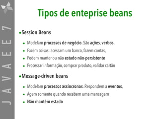 JAVAEE7 Tipos de enteprise beans
•Session Beans

• Modelam processos de negócio. São ações, verbos.
• Fazem coisas: acessam um banco, fazem contas,
• Podem manter ou não estado não-persistente
• Processar informação, comprar produto, validar cartão
•Message-driven beans

• Modelam processos assíncronos. Respondem a eventos.
• Agem somente quando recebem uma mensagem
• Não mantêm estado
 