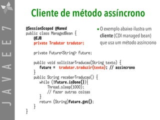 JAVAEE7
@SessionScoped @Named
public class ManagedBean {
@EJB
private Tradutor tradutor;
private Future<String> future;
public void solicitarTraducao(String texto) {
future = tradutor.traduzir(texto); // assíncrono
}
public String receberTraducao() {
while (!future.isDone()){
Thread.sleep(1000);
// fazer outras coisas
}
return (String)future.get();
}
}
Cliente de método assíncrono
•O exemplo abaixo ilustra um
cliente (CDI managed bean)
que usa um método assíncrono
 