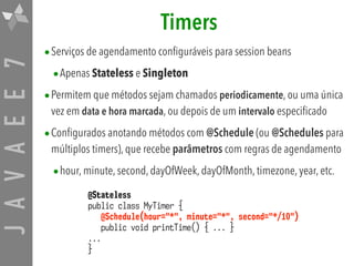 JAVAEE7 Timers
•Serviços de agendamento configuráveis para session beans
•Apenas Stateless e Singleton
•Permitem que métodos sejam chamados periodicamente, ou uma única
vez em data e hora marcada, ou depois de um intervalo especificado
•Configurados anotando métodos com @Schedule (ou @Schedules para
múltiplos timers), que recebe parâmetros com regras de agendamento
•hour, minute, second, dayOfWeek, dayOfMonth, timezone, year, etc.
@Stateless
public class MyTimer {
@Schedule(hour="*", minute="*", second="*/10")
public void printTime() { ... }
...
}
 