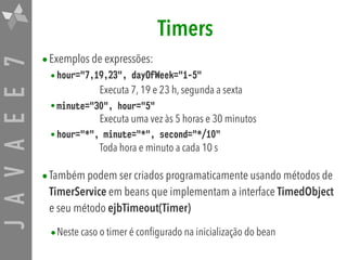 JAVAEE7 Timers
•Exemplos de expressões:
•hour="7,19,23", dayOfWeek="1-5"  
Executa 7, 19 e 23 h, segunda a sexta
•minute="30", hour="5" 
Executa uma vez às 5 horas e 30 minutos
•hour="*", minute="*", second="*/10" 
Toda hora e minuto a cada 10 s
•Também podem ser criados programaticamente usando métodos de
TimerService em beans que implementam a interface TimedObject
e seu método ejbTimeout(Timer)

•Neste caso o timer é configurado na inicialização do bean
 