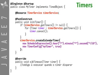 JAVAEE7 Timers@Singleton @Startup
public class MyTimer implements TimedObject {
@Resource TimerService timerService;
@PostConstruct
public void initTimer() {
if (timerService.getTimers() != null) {
for (Timer timer : timerService.getTimers()) {
timer.cancel();
}
}
timerService.createCalendarTimer(
new ScheduleExpression().hour("*").minute("*").second("*/10"),
new TimerConfig("myTimer", true)
);
}
@Override
public void ejbTimeout(Timer timer) {
//código a executar quando o timer disparar
}
}
 