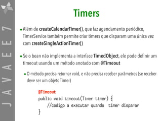 JAVAEE7 Timers
•Além de createCalendarTimer(), que faz agendamento periódico,
TimerService também permite criar timers que disparam uma única vez
com createSingleActionTimer()
•Se o bean não implementa a interface TimedObject, ele pode definir um
timeout usando um método anotado com @Timeout
•O método precisa retornar void, e não precisa receber parâmetros (se receber
deve ser um objeto Timer)
@Timeout
public void timeout(Timer timer) {
//codigo a executar quando timer disparar
}
 