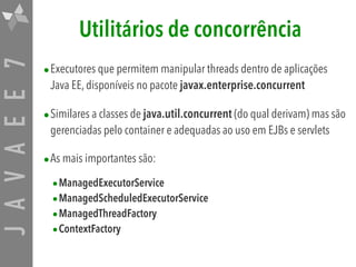 JAVAEE7 Utilitários de concorrência
•Executores que permitem manipular threads dentro de aplicações
Java EE, disponíveis no pacote javax.enterprise.concurrent
•Similares a classes de java.util.concurrent (do qual derivam) mas são
gerenciadas pelo container e adequadas ao uso em EJBs e servlets
•As mais importantes são:
•ManagedExecutorService

•ManagedScheduledExecutorService

•ManagedThreadFactory

•ContextFactory
 