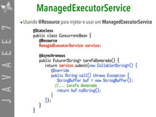 JAVAEE7 ManagedExecutorService
•Usando @Resource para injetar e usar um ManagedExecutorService
@Stateless
public class ConcurrentBean {
@Resource
ManagedExecutorService service;
@Asynchronous
public Future<String> tarefaDemorada() {
return service.submit(new Callable<String>() {
@Override
public String call() throws Exception {
StringBuffer buf = new StringBuffer();
//... tarefa demorada
return buf.toString();
}
});
}
}
 
