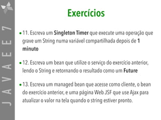 JAVAEE7 Exercícios
•11. Escreva um Singleton Timer que execute uma operação que
grave um String numa variável compartilhada depois de 1
minuto
•12. Escreva um bean que utilize o serviço do exercício anterior,
lendo o String e retornando o resultado como um Future
•13. Escreva um managed bean que acesse como cliente, o bean
do exercício anterior, e uma página Web JSF que use Ajax para
atualizar o valor na tela quando o string estiver pronto.
 