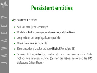 JAVAEE7 Persistent entities
•Persistent entities

• Não são Enterprise JavaBeans
• Modelam dados de negócio. São coisas, substantivos.
• Um produto, um empregado, um pedido
• Mantêm estado persistente
• São mapeados a tabelas usando ORM (JPA em Java EE)
• Geralmente inacessíveis a clientes externos: o acesso ocorre através de
fachadas de serviços síncronos (Session Beans) e assíncronos (filas JMS
e Message-Driven Beans)
 