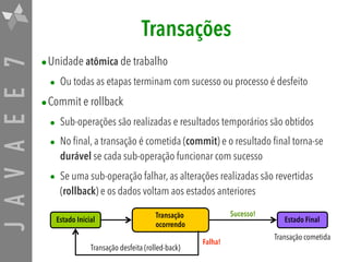 JAVAEE7 Transações
•Unidade atômica de trabalho
• Ou todas as etapas terminam com sucesso ou processo é desfeito
•Commit e rollback
• Sub-operações são realizadas e resultados temporários são obtidos
• No final, a transação é cometida (commit) e o resultado final torna-se
durável se cada sub-operação funcionar com sucesso
• Se uma sub-operação falhar, as alterações realizadas são revertidas
(rollback) e os dados voltam aos estados anteriores
Estado Inicial
Transação  
ocorrendo
Estado Final
Transação desfeita (rolled-back)
Transação cometida
Falha!
Sucesso!
 