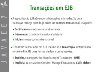 JAVAEE7 Transações em EJB
•A especificação EJB não suporta transações aninhadas. Se uma
transação começa quando já existe um contexto transacional, ela pode:
•Continuar o contexto transacional existente
•Interromper o contexto transacional existente
•Iniciar um novo contexto transacional
•O controle transacional em EJB resume-se a demarcação: determinar o
início e o fim. Há duas formas de demarcar transações:
•Explícita, ou programática (Bean-Managed Transactions – BMT)
•Implícita, ou declarativa (Container-Managed Transactions- CMT) - default
 