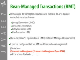 JAVAEE7 Bean-Managed Transactions (BMT)
•Demarcação de transações através do uso explícito de APIs Java de
controle transacional como
•java.sql.Connection (JDBC)
•javax.jms.Session (JMS)
•EntityTransaction (JPA)
•UserTransaction (JTA)
•O uso dessas APIs é proibido em CMT (Container-Managed Transactions)
•É preciso configurar BMT via XML ou @TransactionManagement:
@Stateless  
@TransactionManagement(TransactionManagementType.BEAN) 
public class Fachada { ... }
 